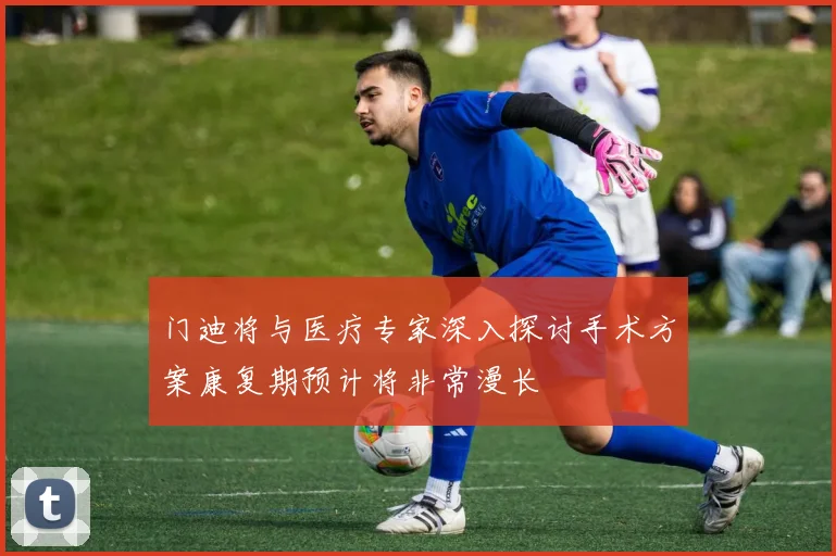 门迪将与医疗专家深入探讨手术方案康复期预计将非常漫长