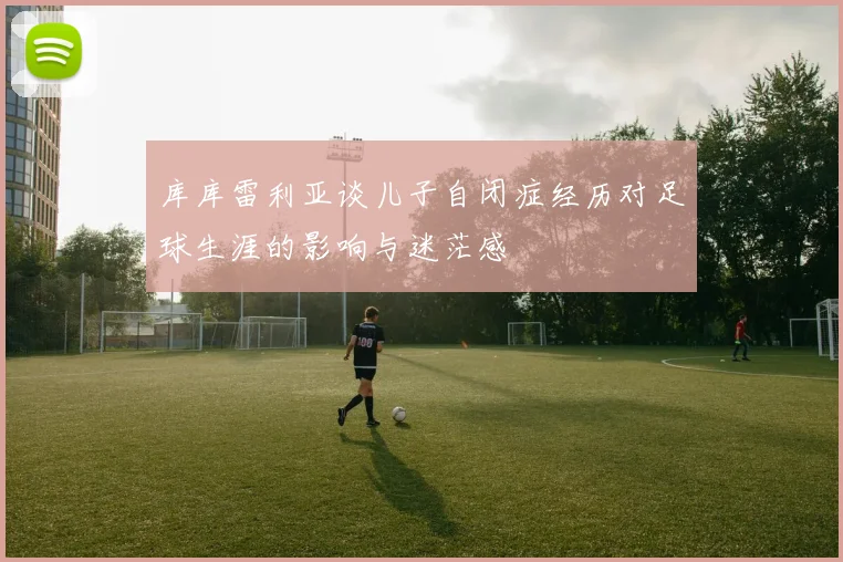 库库雷利亚谈儿子自闭症经历对足球生涯的影响与迷茫感