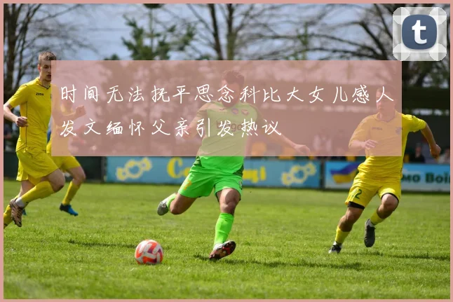 时间无法抚平思念科比大女儿感人发文缅怀父亲引发热议