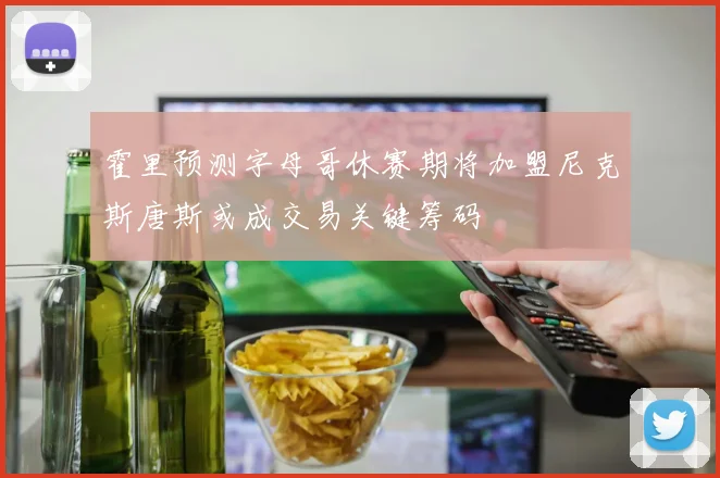 霍里预测字母哥休赛期将加盟尼克斯唐斯或成交易关键筹码