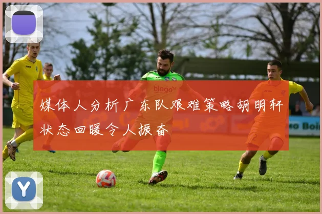 媒体人分析广东队艰难策略胡明轩状态回暖令人振奋