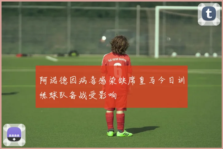 阿诺德因病毒感染缺席皇马今日训练球队备战受影响