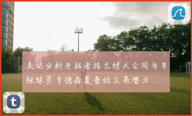 美记分析开拓者格兰特大合同与年轻球员亨德森夏普的交易潜力