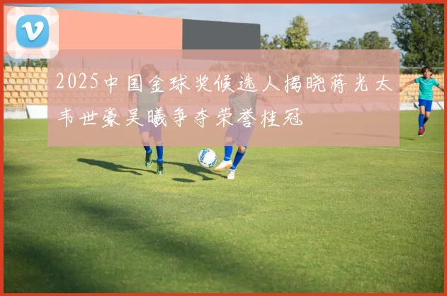2025中国金球奖候选人揭晓蒋光太韦世豪吴曦争夺荣誉桂冠