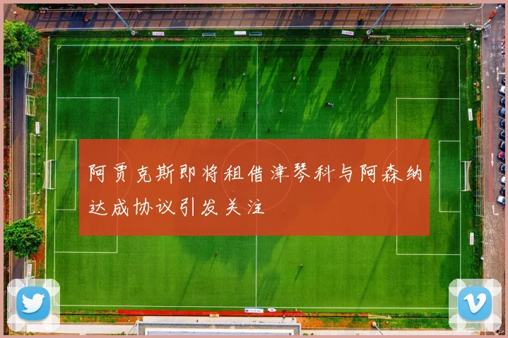 阿贾克斯即将租借津琴科与阿森纳达成协议引发关注