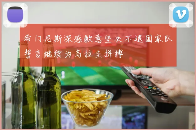 希门尼斯深感歉意坚决不退国家队誓言继续为乌拉圭拼搏