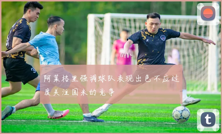 阿莱格里强调球队表现出色不应过度关注国米的竞争