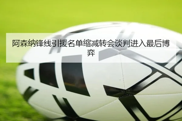 阿森纳锋线引援名单缩减转会谈判进入最后博弈